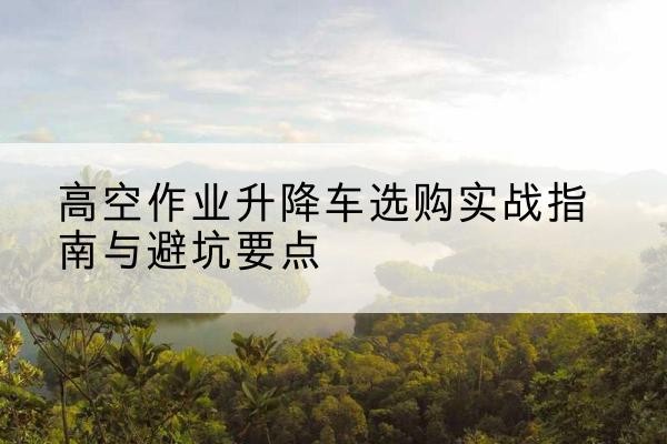 十堰升降车怎么选-高空作业升降车选购实战指南与避坑要点