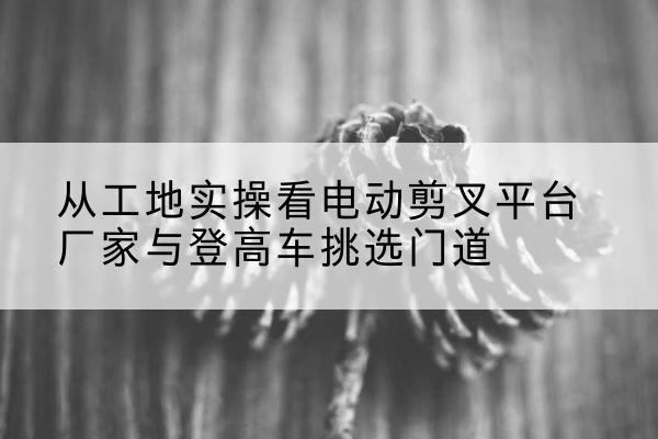 十堰电动剪叉升降平台厂家-从工地实操看电动剪叉平台厂家与登高车挑选门道