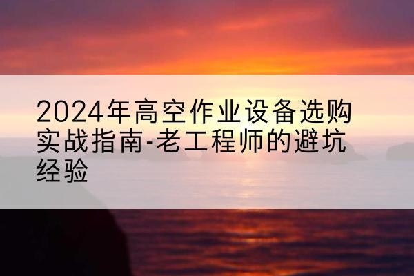 十堰高空作业升降机厂家推荐-2024年高空作业设备选购实战指南-老工程师的避坑经验