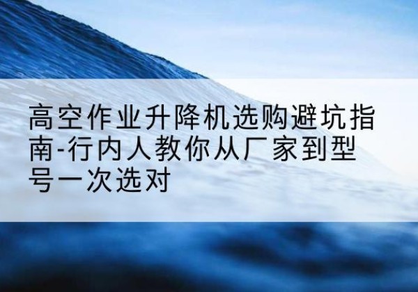 十堰升降平台厂家-高空作业升降机选购避坑指南-行内人教你从厂家到型号一次选对