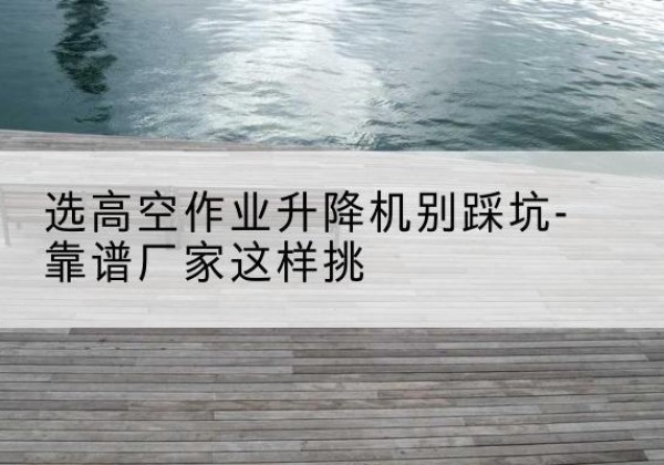 十堰剪叉式升降机厂家-选高空作业升降机别踩坑-靠谱厂家这样挑