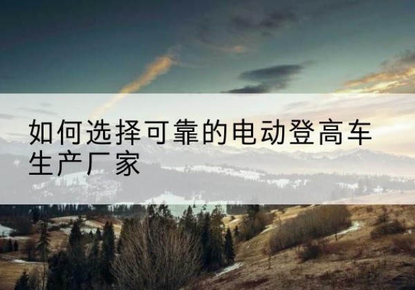 十堰电动登高车厂家-如何选择可靠的电动登高车生产厂家