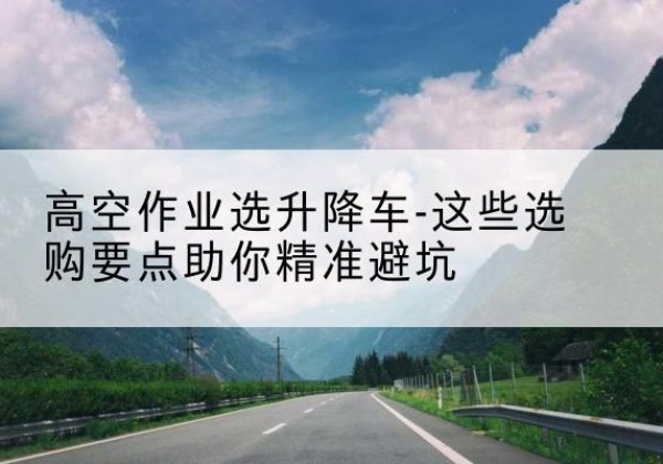 十堰升降车厂家-高空作业选升降车-这些选购要点助你*避坑