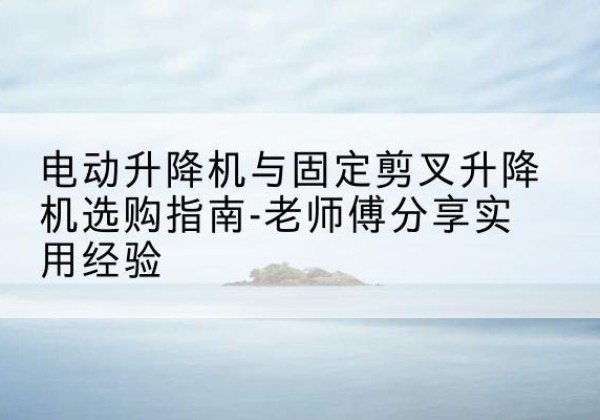 十堰电动升降机怎么选-电动升降机与固定剪叉升降机选购指南-老师傅分享实用经验