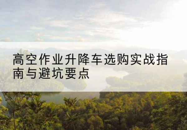 十堰升降车怎么选-高空作业升降车选购实战指南与避坑要点