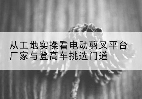 十堰电动剪叉升降平台厂家-从工地实操看电动剪叉平台厂家与登高车挑选门道