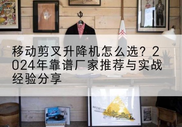十堰升降平台厂家推荐-移动剪叉升降机怎么选？2024年靠谱厂家推荐与实战经验分享
