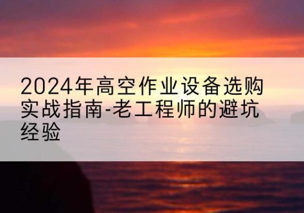 十堰高空作业升降机厂家推荐-2024年高空作业设备选购实战指南-老工程师的避坑经验