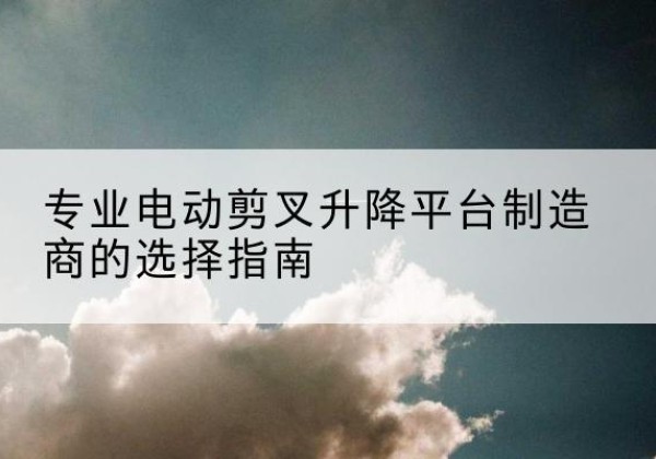 十堰电动剪叉升降平台厂家-专业电动剪叉升降平台制造商的选择指南